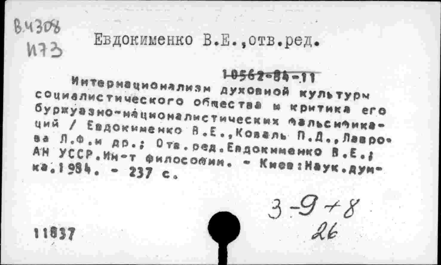 ﻿Евдокименко В.Е.»отв.ред.
1-454Т»«-И
Интернационализм духовной культуры социалистического обществ* и критик* его буржуазно-националистических Фальеибиха-ций / Евдокименко В.Е.«Коваль П.Д.,Лавро аа Л.Ф.и др.; О та . ред. Евдокименко В.Е.; АН УССР.Ин*т философии. • Киев :Наук .дум** к*.158*. - 237 с.
3 5'
тэт